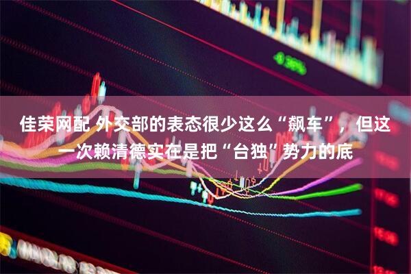 佳荣网配 外交部的表态很少这么“飙车”，但这一次赖清德实在是把“台独”势力的底